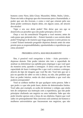 241
homens como Nero, Júlio César, Mussolini, Hitler, Stalin, Lênin...
Pense em toda a desgraça que eles trouxeram para a humanidade, o
poder que um dia tiveram, e como o mal que criaram pelo uso
deste poder continuou depois deles, em alguns casos, até através
dos séculos!
Vigie o seu uso deste poder! Não deixe que seu ego se
desenvolva ao perceber que este poder principia a levá-lo!
Ouça a voz da consciência! Pergunte a você mesmo, antes de
cada passo que pretenda dar: – Estarei fazendo o uso correto deste
poder? Emprego-o de maneira que traga prejuízo à outra pessoa ou
a mim? Estarei tentando progredir depressa demais antes de estar
pronto para as responsabilidades, oportunidades e experiências que
estou atraindo?
PROGRIDA LENTA, MAS SEGURAMENTE!
Sim, é possível você conquistar o êxito – êxito provisório –
depressa demais. Este poder interior não tem a capacidade de
analisar ou determinar sua aptidão para empregar o que você quer
da maneira certa, quando o conseguir. A única coisa que ele tem
capacidade de fazer é entregar-lhe o que você o ensinar a entregar,
através do tipo de imagens que você lhe der. Você tem que ser o
juiz na questão de saber se está à altura, ou não, dos pedidos que
fizer ao poder interior, senão ele dará resultados a que você não
poderá corresponder!
Você se conhece melhor do que qualquer outra pessoa. Sabe o
que pode e o que não pode fazer, dentro de determinados limites.
Você sabe, por exemplo, se acaba de terminar o colégio, que ainda
tem de compensar sua instrução com a experiência, que não pode
principiar chefiando um negócio ou uma indústria. Sabe que não
pode triunfar apenas com a força de seu diploma. Espero que você
saiba isto principalmente! Mas conversei com centenas de homens e
mulheres universitários que fracassaram nos negócios, que não
 