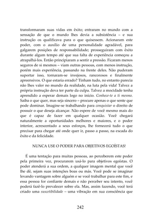242
transformaram suas vidas em êxito; entraram no mundo com a
sensação de que o mundo lhes devia a subsistência – e sua
instrução os qualificava para o que quisessem. Acionaram este
poder, com o auxílio de uma personalidade agradável, para
galgarem posições de responsabilidade; prosseguiram com êxito
durante algum tempo até que sua falta de experiência começou a
atrapalhá-los. Então principiaram a sentir a pressão. Ficaram menos
seguros de si mesmos – viam outras pessoas, com menos instrução,
porém mais experiência, passando na frente deles. Não puderam
suportar isso, tornaram-se invejosos, rancorosos e finalmente
apreensivos. O que estaria errado? Tinham tudo, no entanto parecia
não lhes valer no mundo da realidade, na luta pela vida! Talvez a
própria instrução deva ter parte da culpa. Talvez a mocidade tenha
aprendido a esperar demais logo no início. Conhece-te a ti mesmo.
Saiba o que quer, mas seja sincero – procure apenas o que sente que
pode dominar. Imagine-se trabalhando para conquistar o direito de
possuir o que deseja alcançar. Não espere de você mesmo mais do
que é capaz de fazer em qualquer ocasião. Você chegará
naturalmente a oportunidades melhores e maiores, e o poder
interior, acrescentado a seus esforços, lhe fornecerá tudo o que
precisar para chegar até onde quer ir, passo a passo, na escada do
êxito e da felicidade.
NUNCA USE O PODER PARA OBJETIVOS EGOÍSTAS!
É uma tentação para muitas pessoas, ao perceberem este poder
pela primeira vez, procurarem usá-lo para objetivos egoístas. O
poder atenderá a sua ordem, a qualquer imagem mental que você
lhe dê, sejam suas intenções boas ou más. Você pode se imaginar
levando vantagem sobre alguém e se você trabalhar para este fim, e
essa pessoa for confiante demais e não perceber seu intento, você
poderá fazê-lo prevalecer sobre ela. Mas, assim fazendo, você terá
criado uma suscetibilidade – uma vibração em sua consciência que
 