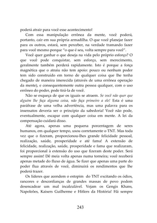 243
poderá atrair para você esse acontecimento!
Com essa manipulação errônea da mente, você poderá,
portanto, cair em sua própria armadilha. O que você planejar fazer
para os outros, estará, sem perceber, na verdade tramando fazer
para você mesmo porque “o que é seu, volta sempre para você”.
Você quer ganhar o que deseja na vida pelo próprio esforço? O
que você pode conquistar, sem esforço, sem merecimento,
geralmente também perderá rapidamente. Isto é porque a força
magnética que o atraiu não tem apoio: pouco ou nenhum poder
tem sido construído em torno de qualquer coisa que lhe tenha
chegado de maneira imerecida (através de uma errônea operação
da mente), e consequentemente outra pessoa qualquer, com o uso
errôneo do poder, pode tirá-la de você.
Não se esqueça de que os iguais se atraem. Se você não quer que
alguém lhe faça alguma coisa, não faça primeiro a ele! Esta é uma
paráfrase de uma velha advertência, mas uma palavra para os
insensatos deveria ser o princípio da sabedoria! Você não pode,
eventualmente, escapar com qualquer coisa em mente. A lei da
compensação cuidará disso.
Até agora, apenas uma pequena porcentagem de seres
humanos, em qualquer tempo, usou corretamente o TNT. Mas toda
vez que o fizeram, proporcionou-lhes grande felicidade pessoal,
realização, saúde, prosperidade e até fama! A extensão de
felicidade, realização, saúde, prosperidade e fama que realizaram,
foi proporcional à extensão do uso que fizeram deste poder. Será
sempre assim! Dê meia volta apenas numa torneira; você receberá
apenas metade do fluxo de água. Se fizer que apenas uma parte do
poder flua através de você, diminuirá os rendimentos que lhe
poderá trazer.
Os líderes que acendem o estopim do TNT excitando os ódios,
rancores e desconfianças de grandes massas de povo podem
desencadear um mal incalculável. Vejam os Gengis Khans,
Napoleões, Kaisers Guilherme e Hitlers da História! Há sempre
 