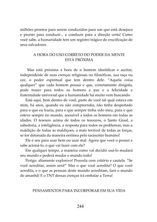 244
milhões prontos para serem conduzidos para um que está desejoso
e pronto para conduzir... e conduzir para a direção certa! Como
você sabe, a humanidade tem um registro trágico de crucificação de
seus salvadores.
A HORA DO USO CORRETO DO PODER DA MENTE
ESTÁ PRÓXIMA
Mas está próxima a hora de o homem identificar e aceitar,
independente de suas crenças religiosas ou filosóficas, sua raça ou
cor, o poder espiritual que tem dentro dele. “Aquela coisa
qualquer” que cada homem possui e que, corretamente dirigida,
pode trazer para todos os homens a paz e a felicidade e
fraternidade universal que a humanidade há muito vem buscando.
Está aqui, bem dentro de você, parte de você tal qual estava em
mim, há anos, quando eu não compreendia, não tinha despertado
para o que eu trazia, para o que sempre tinha sido meu, para o que
esteve sempre no mundo, acessível a todos os homens em todas as
idades. O tesouro acima de todos os tesouros, o Santo Graal, a
sabedoria, a inteligência, a resposta para todos os problemas, mas a
maldição de todas as maldiçoes, a mais terrível de todas as forças,
se for detonada da maneira errônea pelo raciocínio humano!
Ele é seu para usar bem ou usar mal. Agora que você o possui e
sabe acioná-lo, o que vai fazer com ele?
Em qualquer tempo, a maneira como vai decidir usá-lo mudará
seu mundo e poderá mudar o mundo todo!
Perigo: altamente explosivo! Proceda com critério e cautela. “Se
você acreditar, assim será!” Mas o que você acredita? O que você
acredita, e o que as pessoas deste mundo acreditam, fará o mundo
de amanhã! E o TNT dessas crenças irá embalar a Terra!
PENSAMENTOS PARA INCORPORAR EM SUA VIDA
 