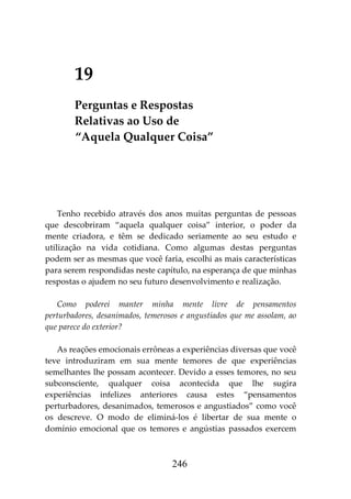 246
19
Perguntas e Respostas
Relativas ao Uso de
“Aquela Qualquer Coisa”
Tenho recebido através dos anos muitas perguntas de pessoas
que descobriram “aquela qualquer coisa” interior, o poder da
mente criadora, e têm se dedicado seriamente ao seu estudo e
utilização na vida cotidiana. Como algumas destas perguntas
podem ser as mesmas que você faria, escolhi as mais características
para serem respondidas neste capítulo, na esperança de que minhas
respostas o ajudem no seu futuro desenvolvimento e realização.
Como poderei manter minha mente livre de pensamentos
perturbadores, desanimados, temerosos e angustiados que me assolam, ao
que parece do exterior?
As reações emocionais errôneas a experiências diversas que você
teve introduziram em sua mente temores de que experiências
semelhantes lhe possam acontecer. Devido a esses temores, no seu
subconsciente, qualquer coisa acontecida que lhe sugira
experiências infelizes anteriores causa estes “pensamentos
perturbadores, desanimados, temerosos e angustiados” como você
os descreve. O modo de eliminá-los é libertar de sua mente o
domínio emocional que os temores e angústias passados exercem
 