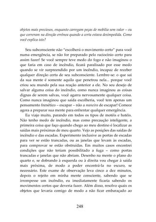 248
objetos mais preciosos, enquanto carregam peças de mobília sem valor – ou
que correram na direção errônea quando a certa estava desimpedida. Como
você explica isto?
Seu subconsciente não “escolherá o movimento certo” para você
numa emergência, se não for preparado pelo raciocínio certo para
assim fazer! Se você sempre teve medo do fogo e não imaginou o
que faria em caso de incêndio, ficará paralisado por esse medo
quando se vir surpreendido por um incêndio, incapaz de receber
qualquer direção certa de seu subconsciente. Lembre-se: o que sai
da sua mente é somente aquilo que penetrou nela... porque você
criou seu mundo pela sua reação anterior a ele. No seu desejo de
salvar alguma coisa do incêndio, como nunca imaginou as coisas
dignas de serem salvas, você agarra nervosamente qualquer coisa.
Como nunca imaginou que saída escolheria, você tem apenas um
pensamento frenético – escapar – não a maneira de escapar! Comece
agora a preparar sua mente para enfrentar qualquer emergência.
Eu viajo muito, parando em todos os tipos de motéis e hotéis.
Não tenho medo de incêndio, mas como precaução inteligente, a
primeira coisa que faço quando chego ao meu destino é localizar as
saídas mais próximas de meu quarto. Vejo as posições das saídas de
incêndio e das escadas. Experimento inclusive as portas de escadas
para ver se estão trancadas, ou as janelas que levam às escadas,
para comprovar se estão obstruídas. Em muitos casos encontrei
condições que não teriam possibilitado a fuga – como portas
trancadas e janelas que não abriam. Desenho na mente o plano do
quarto e, se dobrando à esquerda ou à direita vou chegar à saída
mais próxima, de modo a poder encontrá-la no escuro, se
necessário. Este exame de observação leva cinco a dez minutos,
depois o rejeito em minha mente consciente, sabendo que se
irrompesse um incêndio, eu imediatamente ficaria sabendo os
movimentos certos que deveria fazer. Além disso, resolvo quais os
objetos que levaria comigo de modo a não ficar embaraçado ao
 