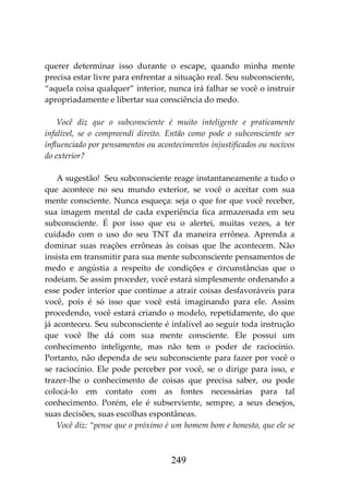 249
querer determinar isso durante o escape, quando minha mente
precisa estar livre para enfrentar a situação real. Seu subconsciente,
“aquela coisa qualquer” interior, nunca irá falhar se você o instruir
apropriadamente e libertar sua consciência do medo.
Você diz que o subconsciente é muito inteligente e praticamente
infalível, se o compreendi direito. Então como pode o subconsciente ser
influenciado por pensamentos ou acontecimentos injustificados ou nocivos
do exterior?
A sugestão! Seu subconsciente reage instantaneamente a tudo o
que acontece no seu mundo exterior, se você o aceitar com sua
mente consciente. Nunca esqueça: seja o que for que você receber,
sua imagem mental de cada experiência fica armazenada em seu
subconsciente. É por isso que eu o alertei, muitas vezes, a ter
cuidado com o uso do seu TNT da maneira errônea. Aprenda a
dominar suas reações errôneas às coisas que lhe acontecem. Não
insista em transmitir para sua mente subconsciente pensamentos de
medo e angústia a respeito de condições e circunstâncias que o
rodeiam. Se assim proceder, você estará simplesmente ordenando a
esse poder interior que continue a atrair coisas desfavoráveis para
você, pois é só isso que você está imaginando para ele. Assim
procedendo, você estará criando o modelo, repetidamente, do que
já aconteceu. Seu subconsciente é infalível ao seguir toda instrução
que você lhe dá com sua mente consciente. Ele possui um
conhecimento inteligente, mas não tem o poder de raciocínio.
Portanto, não dependa de seu subconsciente para fazer por você o
se raciocínio. Ele pode perceber por você, se o dirige para isso, e
trazer-lhe o conhecimento de coisas que precisa saber, ou pode
colocá-lo em contato com as fontes necessárias para tal
conhecimento. Porém, ele é subserviente, sempre, a seus desejos,
suas decisões, suas escolhas espontâneas.
Você diz: “pense que o próximo é um homem bom e honesto, que ele se
 