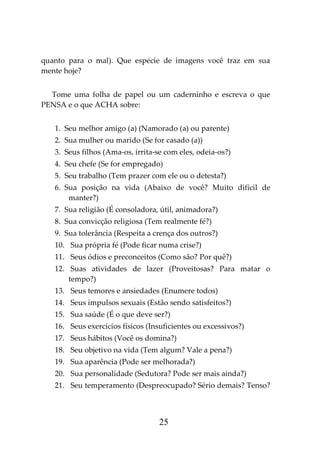 25
quanto para o mal). Que espécie de imagens você traz em sua
mente hoje?
Tome uma folha de papel ou um caderninho e escreva o que
PENSA e o que ACHA sobre:
1. Seu melhor amigo (a) (Namorado (a) ou parente)
2. Sua mulher ou marido (Se for casado (a))
3. Seus filhos (Ama-os, irrita-se com eles, odeia-os?)
4. Seu chefe (Se for empregado)
5. Seu trabalho (Tem prazer com ele ou o detesta?)
6. Sua posição na vida (Abaixo de você? Muito difícil de
manter?)
7. Sua religião (É consoladora, útil, animadora?)
8. Sua convicção religiosa (Tem realmente fé?)
9. Sua tolerância (Respeita a crença dos outros?)
10. Sua própria fé (Pode ficar numa crise?)
11. Seus ódios e preconceitos (Como são? Por quê?)
12. Suas atividades de lazer (Proveitosas? Para matar o
tempo?)
13. Seus temores e ansiedades (Enumere todos)
14. Seus impulsos sexuais (Estão sendo satisfeitos?)
15. Sua saúde (É o que deve ser?)
16. Seus exercícios físicos (Insuficientes ou excessivos?)
17. Seus hábitos (Você os domina?)
18. Seu objetivo na vida (Tem algum? Vale a pena?)
19. Sua aparência (Pode ser melhorada?)
20. Sua personalidade (Sedutora? Pode ser mais ainda?)
21. Seu temperamento (Despreocupado? Sério demais? Tenso?
 