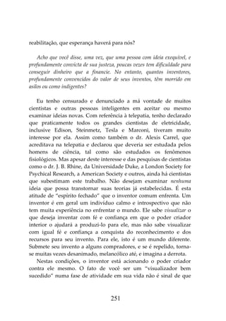 251
reabilitação, que esperança haverá para nós?
Acho que você disse, uma vez, que uma pessoa com ideia exequível, e
profundamente convicta de sua justeza, poucas vezes tem dificuldade para
conseguir dinheiro que a financie. No entanto, quantos inventores,
profundamente convencidos do valor de seus inventos, têm morrido em
asilos ou como indigentes?
Eu tenho censurado e denunciado a má vontade de muitos
cientistas e outras pessoas inteligentes em aceitar ou mesmo
examinar ideias novas. Com referência à telepatia, tenho declarado
que praticamente todos os grandes cientistas de eletricidade,
inclusive Edison, Steinmetz, Tesla e Marconi, tiveram muito
interesse por ela. Assim como também o dr. Alexis Carrel, que
acreditava na telepatia e declarou que deveria ser estudada pelos
homens de ciência, tal como são estudados os fenômenos
fisiológicos. Mas apesar deste interesse e das pesquisas de cientistas
como o dr. J. B. Rhine, da Universidade Duke, a London Society for
Psychical Research, a American Society e outros, ainda há cientistas
que subestimam este trabalho. Não desejam examinar nenhuma
ideia que possa transtornar suas teorias já estabelecidas. É esta
atitude de “espírito fechado” que o inventor comum enfrenta. Um
inventor é em geral um indivíduo calmo e introspectivo que não
tem muita experiência no enfrentar o mundo. Ele sabe visualizar o
que deseja inventar com fé e confiança em que o poder criador
interior o ajudará a produzi-lo para ele, mas não sabe visualizar
com igual fé e confiança a conquista do reconhecimento e dos
recursos para seu invento. Para ele, isto é um mundo diferente.
Submete seu invento a alguns compradores, e se é repelido, torna-
se muitas vezes desanimado, melancólico até, e imagina a derrota.
Nestas condições, o inventor está acionando o poder criador
contra ele mesmo. O fato de você ser um “visualizador bem
sucedido” numa fase de atividade em sua vida não é sinal de que
 
