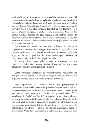 252
você pode ou é igualmente bem sucedido em outras fases. O
mesmo raciocínio certo deve ser aplicado a todos os seus desejos ou
necessidades. Alguns homens e mulheres possuem naturalmente o
que se chama “consciência financeira” – ele se veem ganhando
dinheiro, tudo o que eles tocam se transforma em dinheiro – e o
poder interior os ajuda a ganhar e atrair dinheiro. Mas muitas
destas mesmas pessoas são mal sucedidas em outros setores de
suas vidas, como demonstram a má saúde, a incapacidade de se dar
bem com os outros, a falta de felicidade e satisfação pessoal e toda
espécie de deficiências.
Cada inventor deveria encarar seu problema de vender e
negociar seu invento, de conseguir financiamento para ele com o
mesmo entusiasmo, a mesma tenacidade, a mesma aplicação
vigorosa de seus poderes de visualização que dedicou ao
desenvolvimento e criação do próprio invento.
Se assim fizer, com toda a certeza triunfará em seu
empreendimento, assim como triunfam todos os que fazem uso
adequado “daquela coisa qualquer” interior.
Como poderemos distinguir os pressentimentos verdadeiros em
oposição ao nosso pensamento de simples desejo, à expressão dos desejos e
às paixões de nossa mente consciente, num dado momento?
Esta capacidade de discernir entre um pressentimento
verdadeiro e um arrebatamento ou premonição vem com a prática.
Os pressentimentos verdadeiros penetram no campo consciente de
sua mente sem qualquer reflexão ou premeditação. Você
simplesmente “sabe” ou “sente” de repente uma coisa qualquer,
sente um impulso forte de fazer ou não fazer algo, de ficar alerta, de
examinar ou investigar. A autoanálise o ajudará a determinar se um
impulso que você recebe foi ou não criado por você por meio do
pensamento de desejo – desejo ou paixão excessivos, como o
caracterizar. Você deve conhecer-se o suficiente para assumir uma
 