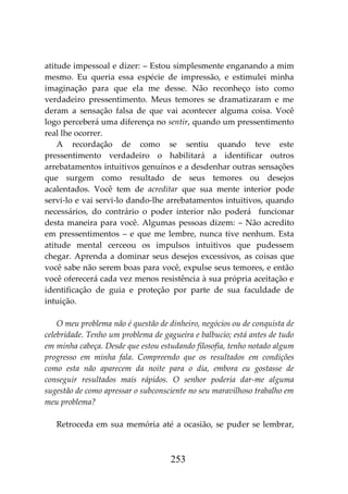 253
atitude impessoal e dizer: – Estou simplesmente enganando a mim
mesmo. Eu queria essa espécie de impressão, e estimulei minha
imaginação para que ela me desse. Não reconheço isto como
verdadeiro pressentimento. Meus temores se dramatizaram e me
deram a sensação falsa de que vai acontecer alguma coisa. Você
logo perceberá uma diferença no sentir, quando um pressentimento
real lhe ocorrer.
A recordação de como se sentiu quando teve este
pressentimento verdadeiro o habilitará a identificar outros
arrebatamentos intuitivos genuínos e a desdenhar outras sensações
que surgem como resultado de seus temores ou desejos
acalentados. Você tem de acreditar que sua mente interior pode
servi-lo e vai servi-lo dando-lhe arrebatamentos intuitivos, quando
necessários, do contrário o poder interior não poderá funcionar
desta maneira para você. Algumas pessoas dizem: – Não acredito
em pressentimentos – e que me lembre, nunca tive nenhum. Esta
atitude mental cerceou os impulsos intuitivos que pudessem
chegar. Aprenda a dominar seus desejos excessivos, as coisas que
você sabe não serem boas para você, expulse seus temores, e então
você oferecerá cada vez menos resistência à sua própria aceitação e
identificação de guia e proteção por parte de sua faculdade de
intuição.
O meu problema não é questão de dinheiro, negócios ou de conquista de
celebridade. Tenho um problema de gagueira e balbucio; está antes de tudo
em minha cabeça. Desde que estou estudando filosofia, tenho notado algum
progresso em minha fala. Compreendo que os resultados em condições
como esta não aparecem da noite para o dia, embora eu gostasse de
conseguir resultados mais rápidos. O senhor poderia dar-me alguma
sugestão de como apressar o subconsciente no seu maravilhoso trabalho em
meu problema?
Retroceda em sua memória até a ocasião, se puder se lembrar,
 