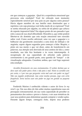 254
em que começou a gaguejar. Qual foi a experiência emocional que
provocou esta condição? Você foi criticado num momento
especialmente sensível por seus pais ou por alguma outra pessoa?
Havia algum membro de sua família mais dominador que o
reprimia e em cuja presença você tinha medo de se expressar? Você
se sentia ofuscado por alguém, ou sofria de tal pânico que achava
de repente impossível falar? Em algum ponto de seu passado é que
está a causa de sua atual dificuldade. Descubra-a, que então poderá
libertar-se do domínio que esta reação emocional tem exercido
sobre você. Como auxílio adicional, uma vez que o gaguejar e o
balbuciar são geralmente associados a uma dose de inibição e de
angústia, espere alguns segundos para começar a falar. Respire, e
pinte em sua mente o que vai dizer, antes de transformá-lo em
palavras, sua atenção será desviada de seus centros de fala e, como
resultado, sua fala fica hesitante e às vezes interrompida. A
recuperação de sua capacidade de articular cada palavra
corretamente é, em grande parte, uma questão de “tempo” e de
visualização adequados. Coordene ambos, que você logo superará
esta condição.
Acredito firmemente em seus ensinamentos. O senhor declara que se
deve usar este poder para o bem e não para o mal. Nisto eu acredito cem
por cento, e é por isso que pergunto: seria mal usar este poder no jogo?
Não sou jogador profissional, mas como muitas pessoas, jogo com certa
frequência. Seria nocivo usar este poder no jogo em grande ou pequena
escala?
Frederick Marion é conhecido vidente e autor do livro In my
mind´s eye. Em sua obra ele fala sobre muitas experiências suas em
percepção extrassensorial, em sua vasta capacidade de perceber os
pensamentos dos outros e prever o futuro, e em suas tentativas de
usar seus poderes para determinar quando comprar e vender ações.
Durante algum tempo, conseguiu êxito, depois seus poderes
 
