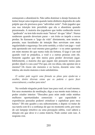 255
começaram a abandoná-lo. Não sabia dominar o desejo humano de
tentar forçar uma resposta quando tanto dinheiro dependia de cada
palpite que ele precisava para “adivinhar certo”. Todo jogador que
usa sua intuição tem percebido que ela o abandona quando
pressionada. A maioria dos jogadores que tenho conhecido morre
“quebrada” ou tem tido muito mais “baixos” do que “altos”. Nunca
souberam quando deveriam parar – um êxito os impele a novas
perdas. Se fizessem o “jogo da vida” diretamente, sem tensão e
pressão, suas faculdades de intuição lhes serviriam com mais
regularidade e segurança. Em certo sentido, a vida é um jogo – você
está apostando em você mesmo para ganhar – e eu antes apostaria
em mim mesmo do que numa roda da fortuna. O jogo é um mal
quando você se prejudica, a você e a outras pessoas com ele.
Somente aqueles que têm meios para perder deveriam jogar.
Infelizmente, a maioria dos que jogam não possuem meios para
perder. Qual é o seu caso? Por que, em vez disso, não apostar em si
mesmo? Os riscos são menores e os lucros, durante uma vida
inteira, são muito maiores e mais satisfatórios.
O senhor pode sugerir uma fórmula ou plano para ajudar-me a
escolher, dentre diversas coisas que eu poderia e quero fazer
comercialmente, a melhor para mim?
Na verdade ninguém pode fazer isso para você, só você mesmo.
Em seus momentos de meditação, diga a sua mente mais íntima, o
poder criador interior: “Descubra para mim onde estão minhas
melhores oportunidades comerciais – que capacidade e
experiências passadas poderei cristalizar e capitalizar para meu
futuro.” Dê este quadro a seu subconsciente, e depois vá tratar de
sua tarefa com fé e a confiança de que no momento certo, por meio
de um lampejo intuitivo ou uma percepção súbita, você saberá a
direção em que deve ir e como tratá-la. Pode contar com isso. A
resposta virá.
 