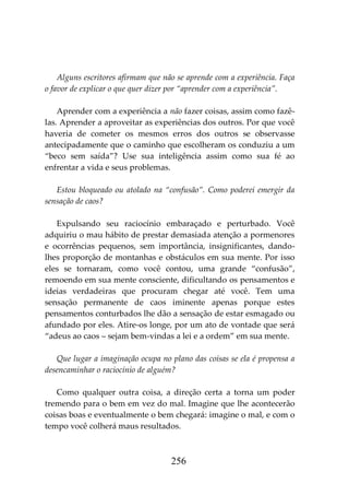 256
Alguns escritores afirmam que não se aprende com a experiência. Faça
o favor de explicar o que quer dizer por “aprender com a experiência”.
Aprender com a experiência a não fazer coisas, assim como fazê-
las. Aprender a aproveitar as experiências dos outros. Por que você
haveria de cometer os mesmos erros dos outros se observasse
antecipadamente que o caminho que escolheram os conduziu a um
“beco sem saída”? Use sua inteligência assim como sua fé ao
enfrentar a vida e seus problemas.
Estou bloqueado ou atolado na “confusão”. Como poderei emergir da
sensação de caos?
Expulsando seu raciocínio embaraçado e perturbado. Você
adquiriu o mau hábito de prestar demasiada atenção a pormenores
e ocorrências pequenos, sem importância, insignificantes, dando-
lhes proporção de montanhas e obstáculos em sua mente. Por isso
eles se tornaram, como você contou, uma grande “confusão”,
remoendo em sua mente consciente, dificultando os pensamentos e
ideias verdadeiras que procuram chegar até você. Tem uma
sensação permanente de caos iminente apenas porque estes
pensamentos conturbados lhe dão a sensação de estar esmagado ou
afundado por eles. Atire-os longe, por um ato de vontade que será
“adeus ao caos – sejam bem-vindas a lei e a ordem” em sua mente.
Que lugar a imaginação ocupa no plano das coisas se ela é propensa a
desencaminhar o raciocínio de alguém?
Como qualquer outra coisa, a direção certa a torna um poder
tremendo para o bem em vez do mal. Imagine que lhe acontecerão
coisas boas e eventualmente o bem chegará: imagine o mal, e com o
tempo você colherá maus resultados.
 