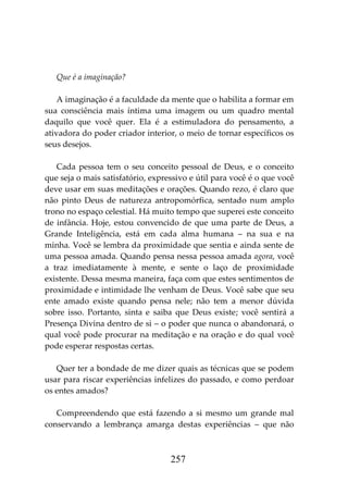 257
Que é a imaginação?
A imaginação é a faculdade da mente que o habilita a formar em
sua consciência mais íntima uma imagem ou um quadro mental
daquilo que você quer. Ela é a estimuladora do pensamento, a
ativadora do poder criador interior, o meio de tornar específicos os
seus desejos.
Cada pessoa tem o seu conceito pessoal de Deus, e o conceito
que seja o mais satisfatório, expressivo e útil para você é o que você
deve usar em suas meditações e orações. Quando rezo, é claro que
não pinto Deus de natureza antropomórfica, sentado num amplo
trono no espaço celestial. Há muito tempo que superei este conceito
de infância. Hoje, estou convencido de que uma parte de Deus, a
Grande Inteligência, está em cada alma humana – na sua e na
minha. Você se lembra da proximidade que sentia e ainda sente de
uma pessoa amada. Quando pensa nessa pessoa amada agora, você
a traz imediatamente à mente, e sente o laço de proximidade
existente. Dessa mesma maneira, faça com que estes sentimentos de
proximidade e intimidade lhe venham de Deus. Você sabe que seu
ente amado existe quando pensa nele; não tem a menor dúvida
sobre isso. Portanto, sinta e saiba que Deus existe; você sentirá a
Presença Divina dentro de si – o poder que nunca o abandonará, o
qual você pode procurar na meditação e na oração e do qual você
pode esperar respostas certas.
Quer ter a bondade de me dizer quais as técnicas que se podem
usar para riscar experiências infelizes do passado, e como perdoar
os entes amados?
Compreendendo que está fazendo a si mesmo um grande mal
conservando a lembrança amarga destas experiências – que não
 