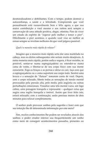 260
desmoralizadores e debilitantes. Com o tempo, podem destruir a
autoconfiança, a saúde e a felicidade. Compreenda que você
pessoalmente está razoavelmente bem e feliz agora, e que sua
maior contribuição a você mesmo e aos outros será sempre a
conservação de uma atitude positiva, alegre, otimista. Pare de viver
um estado de espírito de “esperar pelo melhor e temer o pior”.
Dificilmente o pior acontece, e quando você visa ao melhor as
coisas sempre se revelam melhores do que você julgava possível.
Qual é a maneira mais rápida de relaxar?
Imagino que a maneira mais rápida seria dar uma martelada na
cabeça, mas os efeitos subsequentes não seriam muito desejáveis. A
outra maneira mais rápida, porém sadia e segura, é ficar sozinho, se
possível, sentar-se numa espreguiçadeira ou estender-se numa
cama de vento, e libertar-se de seu corpo físico com sua mente
consciente. Erga os braços e as pernas e deixe-os cair, faça com que
a espreguiçadeira ou a cama suportem seu corpo todo. Sentirá uma
leveza e a sensação de “flutuar” tomarem conta de você. Depois,
com o corpo relaxado, liberte todas as sensações de tensão mental
provocadas pela pressão alta, pelo medo, pela angústia ou outras
perturbações emocionais. Visualize uma tela mental vazia, um lago
calmo, uma paisagem tranquila e repousante – qualquer coisa que
sugira uma região tranquila e imóvel. Assim que tiver feito isto,
estará relaxado; com a continuação, serão precisos menos de dois
minutos para relaxar completamente.
O senhor pode provocar sonhos pela sugestão e fazer com que
sua intuição lhe dê determinada informação por este meio?
Sim, muitos conhecimentos lhe podem ser revelados através dos
sonhos; o poder criador interior usa frequentemente um sonho
como meio de conseguir acontecimentos passados, presentes ou
 