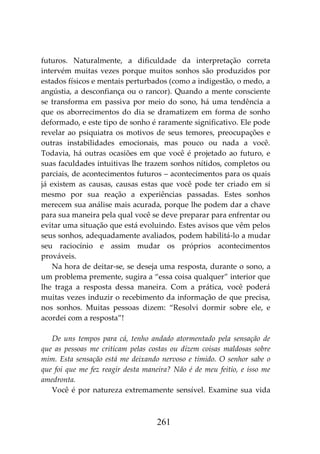 261
futuros. Naturalmente, a dificuldade da interpretação correta
intervém muitas vezes porque muitos sonhos são produzidos por
estados físicos e mentais perturbados (como a indigestão, o medo, a
angústia, a desconfiança ou o rancor). Quando a mente consciente
se transforma em passiva por meio do sono, há uma tendência a
que os aborrecimentos do dia se dramatizem em forma de sonho
deformado, e este tipo de sonho é raramente significativo. Ele pode
revelar ao psiquiatra os motivos de seus temores, preocupações e
outras instabilidades emocionais, mas pouco ou nada a você.
Todavia, há outras ocasiões em que você é projetado ao futuro, e
suas faculdades intuitivas lhe trazem sonhos nítidos, completos ou
parciais, de acontecimentos futuros – acontecimentos para os quais
já existem as causas, causas estas que você pode ter criado em si
mesmo por sua reação a experiências passadas. Estes sonhos
merecem sua análise mais acurada, porque lhe podem dar a chave
para sua maneira pela qual você se deve preparar para enfrentar ou
evitar uma situação que está evoluindo. Estes avisos que vêm pelos
seus sonhos, adequadamente avaliados, podem habilitá-lo a mudar
seu raciocínio e assim mudar os próprios acontecimentos
prováveis.
Na hora de deitar-se, se deseja uma resposta, durante o sono, a
um problema premente, sugira a “essa coisa qualquer” interior que
lhe traga a resposta dessa maneira. Com a prática, você poderá
muitas vezes induzir o recebimento da informação de que precisa,
nos sonhos. Muitas pessoas dizem: “Resolvi dormir sobre ele, e
acordei com a resposta”!
De uns tempos para cá, tenho andado atormentado pela sensação de
que as pessoas me criticam pelas costas ou dizem coisas maldosas sobre
mim. Esta sensação está me deixando nervoso e tímido. O senhor sabe o
que foi que me fez reagir desta maneira? Não é de meu feitio, e isso me
amedronta.
Você é por natureza extremamente sensível. Examine sua vida
 