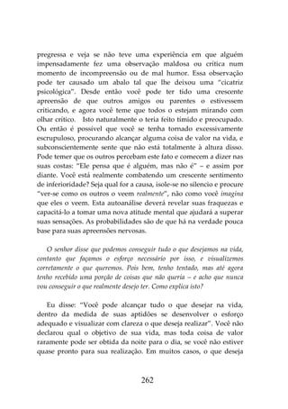 262
pregressa e veja se não teve uma experiência em que alguém
impensadamente fez uma observação maldosa ou crítica num
momento de incompreensão ou de mal humor. Essa observação
pode ter causado um abalo tal que lhe deixou uma “cicatriz
psicológica”. Desde então você pode ter tido uma crescente
apreensão de que outros amigos ou parentes o estivessem
criticando, e agora você teme que todos o estejam mirando com
olhar crítico. Isto naturalmente o teria feito tímido e preocupado.
Ou então é possível que você se tenha tornado excessivamente
escrupuloso, procurando alcançar alguma coisa de valor na vida, e
subconscientemente sente que não está totalmente à altura disso.
Pode temer que os outros percebam este fato e comecem a dizer nas
suas costas: “Ele pensa que é alguém, mas não é” – e assim por
diante. Você está realmente combatendo um crescente sentimento
de inferioridade? Seja qual for a causa, isole-se no silencio e procure
“ver-se como os outros o veem realmente”, não como você imagina
que eles o veem. Esta autoanálise deverá revelar suas fraquezas e
capacitá-lo a tomar uma nova atitude mental que ajudará a superar
suas sensações. As probabilidades são de que há na verdade pouca
base para suas apreensões nervosas.
O senhor disse que podemos conseguir tudo o que desejamos na vida,
contanto que façamos o esforço necessário por isso, e visualizemos
corretamente o que queremos. Pois bem, tenho tentado, mas até agora
tenho recebido uma porção de coisas que não queria – e acho que nunca
vou conseguir o que realmente desejo ter. Como explica isto?
Eu disse: “Você pode alcançar tudo o que desejar na vida,
dentro da medida de suas aptidões se desenvolver o esforço
adequado e visualizar com clareza o que deseja realizar”. Você não
declarou qual o objetivo de sua vida, mas toda coisa de valor
raramente pode ser obtida da noite para o dia, se você não estiver
quase pronto para sua realização. Em muitos casos, o que deseja
 