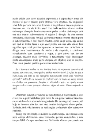 263
pode exigir que você adquira experiência e capacidade antes de
possuir o que é preciso para alcançar seu objetivo. Se, enquanto
você luta por um fim, seus temores e angústias o fizerem pintar o
fracasso em vez do êxito, você com toda certeza atrairá muitas
coisas que não quis. Lembre-se – este poder criador divino que está
em sua mente subconsciente é sujeito à direção de sua mente
consciente. Seja o que for que você pintar torna-se uma ordem para
o subconsciente, e este poder criador, como eu já disse, age como
um ímã ao tentar fazer o que você pintou em sua vida atual. Isto
significa que você precisa aprender a dominar seu raciocínio, a
dirigir seus pensamentos de medo e de angústia, a continuar
visualizando, com confiança e vigor, o que deseja ser, ter ou
alcançar. Quanto mais fervorosa e tenazmente você prosseguir
nesta visualização, mais perto chegará do objetivo que se propôs.
Para isto é preciso prática, paciência e resistência.
Se o homem é senhor de seu destino, tendo de responder somente a si
mesmo por seus atos, como pode o senhor resolver isto? E o fato de que a
vida esteve em ação de mil maneiras, funcionando como uma “empresa
operante” antes de ele nascer? É evidente que em todos os casos somos
envolvidos em processos, funções e atividades sobre os quais somos
incapazes de exercer qualquer domínio digno de nota. Como responde a
isto?
O homem deveria ser senhor de seu destino. Foi destinado a isto
e recebeu a potencialidade por meio de um poder criador interior,
capaz de levá-lo a alturas inimagináveis. De modo geral, porém, até
hoje o homem não fez um uso muito inteligente deste poder.
Todavia, individualmente, as realizações do homem têm beirado o
sublime.
Pense em Steinmetz, o mágico da eletricidade, que nasceu com
uma cabeça defeituosa, uma corcunda, pernas compridas, e um
corpo débil. Os que conheceram Steinmetz dizem que perderam
 