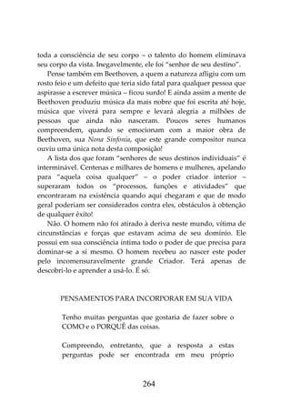 264
toda a consciência de seu corpo – o talento do homem eliminava
seu corpo da vista. Inegavelmente, ele foi “senhor de seu destino”.
Pense também em Beethoven, a quem a natureza afligiu com um
rosto feio e um defeito que teria sido fatal para qualquer pessoa que
aspirasse a escrever música – ficou surdo! E ainda assim a mente de
Beethoven produziu música da mais nobre que foi escrita até hoje,
música que viverá para sempre e levará alegria a milhões de
pessoas que ainda não nasceram. Poucos seres humanos
compreendem, quando se emocionam com a maior obra de
Beethoven, sua Nona Sinfonia, que este grande compositor nunca
ouviu uma única nota desta composição!
A lista dos que foram “senhores de seus destinos individuais” é
interminável. Centenas e milhares de homens e mulheres, apelando
para “aquela coisa qualquer” – o poder criador interior –
superaram todos os “processos, funções e atividades” que
encontraram na existência quando aqui chegaram e que de modo
geral poderiam ser considerados contra eles, obstáculos à obtenção
de qualquer êxito!
Não. O homem não foi atirado à deriva neste mundo, vítima de
circunstâncias e forças que estavam acima de seu domínio. Ele
possui em sua consciência íntima todo o poder de que precisa para
dominar-se a si mesmo. O homem recebeu ao nascer este poder
pelo incomensuravelmente grande Criador. Terá apenas de
descobri-lo e aprender a usá-lo. É só.
PENSAMENTOS PARA INCORPORAR EM SUA VIDA
Tenho muitas perguntas que gostaria de fazer sobre o
COMO e o PORQUÊ das coisas.
Compreendo, entretanto, que a resposta a estas
perguntas pode ser encontrada em meu próprio
 