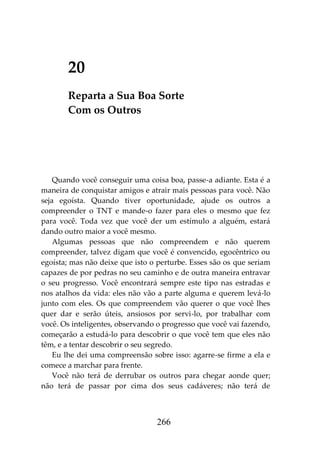 266
20
Reparta a Sua Boa Sorte
Com os Outros
Quando você conseguir uma coisa boa, passe-a adiante. Esta é a
maneira de conquistar amigos e atrair mais pessoas para você. Não
seja egoísta. Quando tiver oportunidade, ajude os outros a
compreender o TNT e mande-o fazer para eles o mesmo que fez
para você. Toda vez que você der um estímulo a alguém, estará
dando outro maior a você mesmo.
Algumas pessoas que não compreendem e não querem
compreender, talvez digam que você é convencido, egocêntrico ou
egoísta; mas não deixe que isto o perturbe. Esses são os que seriam
capazes de por pedras no seu caminho e de outra maneira entravar
o seu progresso. Você encontrará sempre este tipo nas estradas e
nos atalhos da vida: eles não vão a parte alguma e querem levá-lo
junto com eles. Os que compreendem vão querer o que você lhes
quer dar e serão úteis, ansiosos por servi-lo, por trabalhar com
você. Os inteligentes, observando o progresso que você vai fazendo,
começarão a estudá-lo para descobrir o que você tem que eles não
têm, e a tentar descobrir o seu segredo.
Eu lhe dei uma compreensão sobre isso: agarre-se firme a ela e
comece a marchar para frente.
Você não terá de derrubar os outros para chegar aonde quer;
não terá de passar por cima dos seus cadáveres; não terá de
 