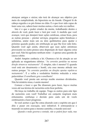 267
atraiçoar amigos e sócios; não terá de alcançar seu objetivo por
meio da cumplicidade, da hipocrisia ou da fraude. Chegará lá de
cabeça erguida e os pés firmes no chão. E o que tiver sido capaz de
fazer uma vez, saberá fazer muitas outras, e fará cada vez melhor.
Isto é o que o poder criador da mente, trabalhando dentro e
através de você, pode fazer e fará por você. A medida que você
avançar, verá que desejará fazer ações caridosas, coisas boas, para
as outras pessoas – prestar serviços, pequenas ações bondosas e
solidárias, andar mais um ou dois quilômetros para ajudar o
próximo quando puder, em retribuição ao que lhe tiver sido feito.
Quando você agir assim, observará que suas ações amistosas
provocarão na outra pessoa uma disposição de fazer alguma coisa
por você. Não há egoísmo nenhum nisto – é apenas uma questão de
causa e efeito.
André Ampère conhecia a lei. Chamou-a lei da atração ao ser
aplicada ao magnetismo elétrico. “As correntes paralelas na mesma
direção atraem-se mutuamente”. É simples, não é mesmo? E quando
você está em desarmonia e hostil, cria essa mesma atitude nos
outros porque “As correntes paralelas em direções opostas repelem-se
mutuamente”. É a velha e verdadeira história reduzida a estas
palavrinhas: O semelhante gera o semelhante!
Quando você presta um serviço recebe enormes dividendos.
Não há mistério nisso, é assim mesmo!
Comece a fazer o que lhe disseram para fazer, faça-o muitas
vezes até sua técnica de raciocínio certo ficar perfeita.
Há força no trabalho de equipe. Traga os outros para este tipo
de raciocínio com você! Trabalhar em conjunto inspirará mais
entusiasmo, confiança e decisão para cada um de vocês
continuarem a fazer progresso.
Se você aceitar o que lhe estou dizendo com o espírito em que é
dito e puser em execução, será imbatível. E entrosando-se e
trazendo os outros para o mesmo caminho, o mundo será seu!
Quando o medo governa a vontade, não se poderá fazer nada, mas
 