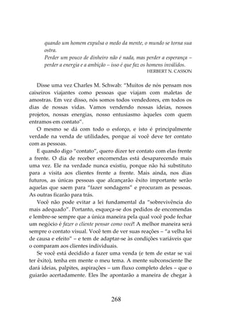 268
quando um homem expulsa o medo da mente, o mundo se torna sua
ostra.
Perder um pouco de dinheiro não é nada, mas perder a esperança –
perder a energia e a ambição – isso é que faz os homens inválidos.
HERBERT N. CASSON
Disse uma vez Charles M. Schwab: “Muitos de nós pensam nos
caixeiros viajantes como pessoas que viajam com maletas de
amostras. Em vez disso, nós somos todos vendedores, em todos os
dias de nossas vidas. Vamos vendendo nossas ideias, nossos
projetos, nossas energias, nosso entusiasmo àqueles com quem
entramos em contato”.
O mesmo se dá com todo o esforço, e isto é principalmente
verdade na venda de utilidades, porque aí você deve ter contato
com as pessoas.
E quando digo “contato”, quero dizer ter contato com elas frente
a frente. O dia de receber encomendas está desaparecendo mais
uma vez. Ele na verdade nunca existiu, porque não há substituto
para a visita aos clientes frente a frente. Mais ainda, nos dias
futuros, as únicas pessoas que alcançarão êxito importante serão
aquelas que saem para “fazer sondagens” e procuram as pessoas.
As outras ficarão para trás.
Você não pode evitar a lei fundamental da “sobrevivência do
mais adequado”. Portanto, esqueça-se dos pedidos de encomendas
e lembre-se sempre que a única maneira pela qual você pode fechar
um negócio é fazer o cliente pensar como você! A melhor maneira será
sempre o contato visual. Você tem de ver suas reações – “a velha lei
de causa e efeito” – e tem de adaptar-se às condições variáveis que
o comparam aos clientes individuais.
Se você está decidido a fazer uma venda (e tem de estar se vai
ter êxito), tenha em mente o meu tema. A mente subconsciente lhe
dará ideias, palpites, aspirações – um fluxo completo deles – que o
guiarão acertadamente. Eles lhe apontarão a maneira de chegar à
 