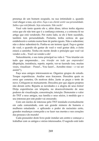 269
presença de um homem ocupado, na sua intimidade e, quando
você chegar a isso, seja ativo. Faça o seu cliente sentir sua personalidade.
Saiba o que está falando. Seja entusiasta. Não vacile!
Você vale tanto quanto ele e, além disso, talvez tenha alguma
coisa que ele não tem que é a confiança extrema, e a extrema fé no
artigo que está vendendo. Por outro lado, se ele é bem sucedido,
também tem personalidade. Portanto, tenha certeza de que
estabelecerá o contato numa base de partes iguais. Não o subestime;
não o deixe subestimá-lo. Ponha-se em terreno igual. Faça-o gostar
de você, e quando ele gostar de você e você gostar dele, o êxito
estará a caminho. Tenha em mente desde o princípio que você vai
vender a ele... Você vai vender a ele!
Naturalmente, o seu tema principal na vida é: “Vou triunfar em
tudo que empreender... vou triunfar em tudo que empreender!
(Repetição, insistência, repetir, repetir, ver-se fazendo isso, muitas
vezes, visualizar: - Posso!... Vou fazer!... Acredito nisso – e vai ser
assim!”).
Faça seus amigos interessarem-se. Organize grupos de estudo.
Troque experiências. Analise seus fracassos. Descubra quais os
erros que cometeu. Os motivos deles. Junte as peças e tente de
novo. Critiquem-se mutuamente. Descubra por que alguns projetos
não deram certo. Reparta as novidades e a alegria de seus êxitos!
Dirija experiências em telepatia, no desenvolvimento de seus
poderes de visualização, concentração, intuição. Demonstre o valor
do TNT a seus amigos, sua família e seus sócios, à medida que o
seu interesse por este poder vai crescendo.
Com um núcleo de interesse pelo TNT instalado eventualmente
em cada comunidade, com um grande número de homens e
mulheres estudando e aplicando o poder do raciocínio certo,
grandes mudanças começarão a se fazer nas mentes e nos corações
das pessoas e do mundo!
Cada possuidor deste livro pode instalar um centro e começar a
trabalhar com os amigos e sócios interessados. O segredo está todo
 