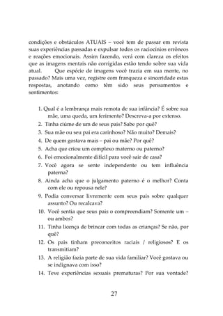27
condições e obstáculos ATUAIS – você tem de passar em revista
suas experiências passadas e expulsar todos os raciocínios errôneos
e reações emocionais. Assim fazendo, verá com clareza os efeitos
que as imagens mentais não corrigidas estão tendo sobre sua vida
atual. Que espécie de imagens você trazia em sua mente, no
passado? Mais uma vez, registre com franqueza e sinceridade estas
respostas, anotando como têm sido seus pensamentos e
sentimentos:
1. Qual é a lembrança mais remota de sua infância? É sobre sua
mãe, uma queda, um ferimento? Descreva-a por extenso.
2. Tinha ciúme de um de seus pais? Sabe por quê?
3. Sua mãe ou seu pai era carinhoso? Não muito? Demais?
4. De quem gostava mais – pai ou mãe? Por quê?
5. Acha que criou um complexo materno ou paterno?
6. Foi emocionalmente difícil para você sair de casa?
7. Você agora se sente independente ou tem influência
paterna?
8. Ainda acha que o julgamento paterno é o melhor? Conta
com ele ou repousa nele?
9. Podia conversar livremente com seus pais sobre qualquer
assunto? Ou recalcava?
10. Você sentia que seus pais o compreendiam? Somente um –
ou ambos?
11. Tinha licença de brincar com todas as crianças? Se não, por
quê?
12. Os pais tinham preconceitos raciais / religiosos? E os
transmitiam?
13. A religião fazia parte de sua vida familiar? Você gostava ou
se indignava com isso?
14. Teve experiências sexuais prematuras? Por sua vontade?
 