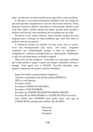 270
aqui... pronto para ser desvendado para cada leitor, cada estudioso.
É útil para o seu desenvolvimento trabalhar com um amigo ou
um ente querido compreensivo. Isso lhe dará mais estímulo. Vocês
poderão examinar, ajudar e encorajar-se mutuamente. Quanto mais
você falar sobre o poder interior da mente, quanto mais atenção e
análise você lhe der, mais manifesto ele se tornará em sua vida.
Prenda-se a ele, nunca afrouxe, nunca desista, porque há uma
resposta para a solução de cada problema que você tiver tido ou
poderia tem em sua mente!
E lembre-se sempre de repartir sua boa sorte com os outros.
Você será recompensado cem vezes... mil vezes... enquanto
continuar sua solidariedade, porque o bem se capitaliza –
multiplica-se, continua multiplicando-se, aumentando, retribuindo
a cada vez um bem maior ao doador original.
Mais uma vez lhe asseguro – você pode ser o que quer, contanto
que esteja pronto a pagar o preço em tempo, raciocínio, esforço e
energia. Você agora tem a CHAVE. Toca-lhe descobrir estes
poderes superiores da mente e fazê-los trabalhar!
Jogue fora todos os pensamentos negativos...
Assuma e mantenha uma atitude mental POSITIVA...
DIGA a você mesmo:
Eu tenho o TNT...
Eu tenho o PODER DA DECISÃO...
Eu tenho a VOZ INTERIOR...
Eu tenho um PODER CRIADOR EM MINHA MENTE...
Eu tenho FÉ em MIM MESMO e o PODER DE DEUS em mim...
Vou USAR estes PODERES para poder fazer com que as
COISAS BOAS venham para minha vida AGORA!
Persevere!
Tenha fé!
Visualize!
 