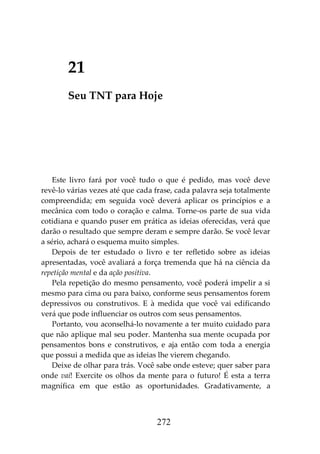 272
21
Seu TNT para Hoje
Este livro fará por você tudo o que é pedido, mas você deve
revê-lo várias vezes até que cada frase, cada palavra seja totalmente
compreendida; em seguida você deverá aplicar os princípios e a
mecânica com todo o coração e calma. Torne-os parte de sua vida
cotidiana e quando puser em prática as ideias oferecidas, verá que
darão o resultado que sempre deram e sempre darão. Se você levar
a sério, achará o esquema muito simples.
Depois de ter estudado o livro e ter refletido sobre as ideias
apresentadas, você avaliará a força tremenda que há na ciência da
repetição mental e da ação positiva.
Pela repetição do mesmo pensamento, você poderá impelir a si
mesmo para cima ou para baixo, conforme seus pensamentos forem
depressivos ou construtivos. E à medida que você vai edificando
verá que pode influenciar os outros com seus pensamentos.
Portanto, vou aconselhá-lo novamente a ter muito cuidado para
que não aplique mal seu poder. Mantenha sua mente ocupada por
pensamentos bons e construtivos, e aja então com toda a energia
que possui a medida que as ideias lhe vierem chegando.
Deixe de olhar para trás. Você sabe onde esteve; quer saber para
onde vai! Exercite os olhos da mente para o futuro! É esta a terra
magnífica em que estão as oportunidades. Gradativamente, a
 