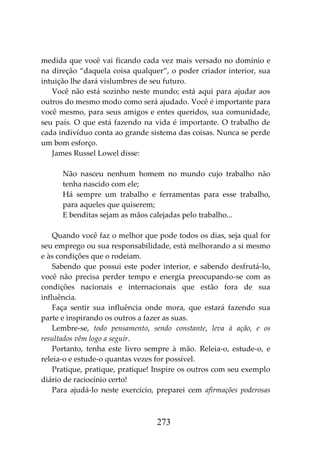273
medida que você vai ficando cada vez mais versado no domínio e
na direção “daquela coisa qualquer”, o poder criador interior, sua
intuição lhe dará vislumbres de seu futuro.
Você não está sozinho neste mundo; está aqui para ajudar aos
outros do mesmo modo como será ajudado. Você é importante para
você mesmo, para seus amigos e entes queridos, sua comunidade,
seu país. O que está fazendo na vida é importante. O trabalho de
cada indivíduo conta ao grande sistema das coisas. Nunca se perde
um bom esforço.
James Russel Lowel disse:
Não nasceu nenhum homem no mundo cujo trabalho não
tenha nascido com ele;
Há sempre um trabalho e ferramentas para esse trabalho,
para aqueles que quiserem;
E benditas sejam as mãos calejadas pelo trabalho...
Quando você faz o melhor que pode todos os dias, seja qual for
seu emprego ou sua responsabilidade, está melhorando a si mesmo
e às condições que o rodeiam.
Sabendo que possui este poder interior, e sabendo desfrutá-lo,
você não precisa perder tempo e energia preocupando-se com as
condições nacionais e internacionais que estão fora de sua
influência.
Faça sentir sua influência onde mora, que estará fazendo sua
parte e inspirando os outros a fazer as suas.
Lembre-se, todo pensamento, sendo constante, leva à ação, e os
resultados vêm logo a seguir.
Portanto, tenha este livro sempre à mão. Releia-o, estude-o, e
releia-o e estude-o quantas vezes for possível.
Pratique, pratique, pratique! Inspire os outros com seu exemplo
diário de raciocínio certo!
Para ajudá-lo neste exercício, preparei cem afirmações poderosas
 