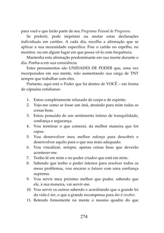274
para você e que farão parte de seu Programa Pessoal de Progresso.
Se preferir, pode imprimir ou anotar estas declarações
individuais em cartões. A cada dia, escolha a afirmação que se
aplicar a sua necessidade específica. Fixe o cartão no espelho, no
monitor, ou em algum lugar em que possa vê-lo com frequência.
Mantenha esta afirmação predominante em sua mente durante o
dia. Ponha-a em sua consciência.
Estes pensamentos são UNIDADES DE PODER que, uma vez
incorporados em sua mente, irão aumentando sua carga de TNT
sempre que trabalhar com eles.
Portanto, aqui está o Poder que há dentro de VOCÊ – em forma
de cápsulas cotidianas:
1. Estou completamente relaxado de corpo e de espírito.
2. Vejo-me como se fosse um ímã, atraindo para mim todas as
coisas boas.
3. Estou possuído de um sentimento íntimo de tranquilidade,
confiança e segurança.
4. Vou terminar o que comecei, da melhor maneira que for
capaz.
5. Vou desenvolver meu melhor esforço para descobrir e
desenvolver aquilo para o que sou mais adequado.
6. Vou visualizar, sempre, apenas coisas boas que deverão
acontecer-me.
7. Tenho fé em mim e no poder criador que está em mim.
8. Sabendo que tenho o poder interior para resolver todos os
meus problemas, vou encarar o futuro com uma confiança
suprema.
9. Vou servir meu próximo melhor que puder, sabendo que
ele, à sua maneira, vai servir-me.
10. Vou servir os outros sabendo e acreditando que a grande lei
da vida é dar, e que a grande recompensa para dar é receber.
11. Retendo firmemente na mente o mesmo quadro do que
 