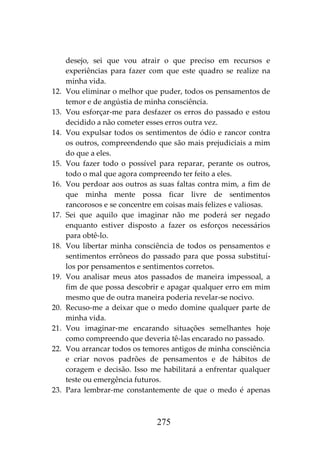 275
desejo, sei que vou atrair o que preciso em recursos e
experiências para fazer com que este quadro se realize na
minha vida.
12. Vou eliminar o melhor que puder, todos os pensamentos de
temor e de angústia de minha consciência.
13. Vou esforçar-me para desfazer os erros do passado e estou
decidido a não cometer esses erros outra vez.
14. Vou expulsar todos os sentimentos de ódio e rancor contra
os outros, compreendendo que são mais prejudiciais a mim
do que a eles.
15. Vou fazer todo o possível para reparar, perante os outros,
todo o mal que agora compreendo ter feito a eles.
16. Vou perdoar aos outros as suas faltas contra mim, a fim de
que minha mente possa ficar livre de sentimentos
rancorosos e se concentre em coisas mais felizes e valiosas.
17. Sei que aquilo que imaginar não me poderá ser negado
enquanto estiver disposto a fazer os esforços necessários
para obtê-lo.
18. Vou libertar minha consciência de todos os pensamentos e
sentimentos errôneos do passado para que possa substituí-
los por pensamentos e sentimentos corretos.
19. Vou analisar meus atos passados de maneira impessoal, a
fim de que possa descobrir e apagar qualquer erro em mim
mesmo que de outra maneira poderia revelar-se nocivo.
20. Recuso-me a deixar que o medo domine qualquer parte de
minha vida.
21. Vou imaginar-me encarando situações semelhantes hoje
como compreendo que deveria tê-las encarado no passado.
22. Vou arrancar todos os temores antigos de minha consciência
e criar novos padrões de pensamentos e de hábitos de
coragem e decisão. Isso me habilitará a enfrentar qualquer
teste ou emergência futuros.
23. Para lembrar-me constantemente de que o medo é apenas
 