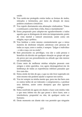 277
saúde.
36. Vou sentir-me protegido contra todas as formas de males,
infecções e ferimentos, por meio da direção de meus
poderes criadores e intuitivos.
37. Vou repetir diariamente esta afirmação vitalizadora: “Estou
e continuarei a estar bem e feliz, física e mentalmente”.
38. Estou preparado para adaptar-me agradavelmente a todos
aqueles que se distinguem de mim em temperamento, ponto
de vista mental e natural emocional, assim como em
religião, raça e política.
39. Vou lembrar a mim mesmo constantemente que a única
maneira de desfrutar relações amistosas com pessoas de
todas as raças, cores e credos, é sempre: “Julgar o indivíduo
– e não a raça, cor ou credo”.
40. Sem preconceito ou privilégio, vou dar a cada pessoa o
benefício da dúvida em qualquer situação ou grupo até que
ela prove por seu procedimento ou atitude que não merece
tal consideração.
41. Como meio de melhorar minhas relações pessoais com
amigos e entes queridos, vou agora desmagnetizar-me da
lembrança de todas as experiências infelizes passadas que
tive com eles.
42. Estou ciente do fato de que, o que eu não tiver superado em
mim mesmo não poderei ajudar a superar nos outros.
43. Vou ter sempre na minha mente que, para me dar bem com
os outros tenho de ser tolerante e compreensivo, e perdoar
seus defeitos, assim como desejaria que eles agissem
comigo.
44. Estou resolvido de agora em diante a fazer com minha vida
o que meu íntimo me diz que posso e devo fazer, sem a
interferência, proposital ou não, de qualquer outro ser
humano.
45. Deste momento em diante não vou permitir que ninguém
 