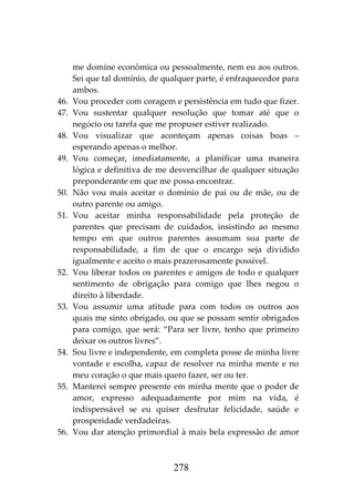 278
me domine econômica ou pessoalmente, nem eu aos outros.
Sei que tal domínio, de qualquer parte, é enfraquecedor para
ambos.
46. Vou proceder com coragem e persistência em tudo que fizer.
47. Vou sustentar qualquer resolução que tomar até que o
negócio ou tarefa que me propuser estiver realizado.
48. Vou visualizar que aconteçam apenas coisas boas –
esperando apenas o melhor.
49. Vou começar, imediatamente, a planificar uma maneira
lógica e definitiva de me desvencilhar de qualquer situação
preponderante em que me possa encontrar.
50. Não vou mais aceitar o domínio de pai ou de mãe, ou de
outro parente ou amigo.
51. Vou aceitar minha responsabilidade pela proteção de
parentes que precisam de cuidados, insistindo ao mesmo
tempo em que outros parentes assumam sua parte de
responsabilidade, a fim de que o encargo seja dividido
igualmente e aceito o mais prazerosamente possível.
52. Vou liberar todos os parentes e amigos de todo e qualquer
sentimento de obrigação para comigo que lhes negou o
direito à liberdade.
53. Vou assumir uma atitude para com todos os outros aos
quais me sinto obrigado, ou que se possam sentir obrigados
para comigo, que será: “Para ser livre, tenho que primeiro
deixar os outros livres”.
54. Sou livre e independente, em completa posse de minha livre
vontade e escolha, capaz de resolver na minha mente e no
meu coração o que mais quero fazer, ser ou ter.
55. Manterei sempre presente em minha mente que o poder de
amor, expresso adequadamente por mim na vida, é
indispensável se eu quiser desfrutar felicidade, saúde e
prosperidade verdadeiras.
56. Vou dar atenção primordial à mais bela expressão de amor
 