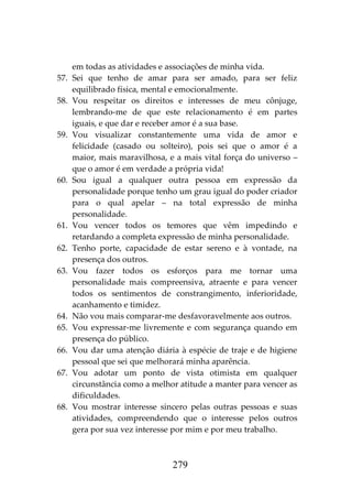 279
em todas as atividades e associações de minha vida.
57. Sei que tenho de amar para ser amado, para ser feliz
equilibrado física, mental e emocionalmente.
58. Vou respeitar os direitos e interesses de meu cônjuge,
lembrando-me de que este relacionamento é em partes
iguais, e que dar e receber amor é a sua base.
59. Vou visualizar constantemente uma vida de amor e
felicidade (casado ou solteiro), pois sei que o amor é a
maior, mais maravilhosa, e a mais vital força do universo –
que o amor é em verdade a própria vida!
60. Sou igual a qualquer outra pessoa em expressão da
personalidade porque tenho um grau igual do poder criador
para o qual apelar – na total expressão de minha
personalidade.
61. Vou vencer todos os temores que vêm impedindo e
retardando a completa expressão de minha personalidade.
62. Tenho porte, capacidade de estar sereno e à vontade, na
presença dos outros.
63. Vou fazer todos os esforços para me tornar uma
personalidade mais compreensiva, atraente e para vencer
todos os sentimentos de constrangimento, inferioridade,
acanhamento e timidez.
64. Não vou mais comparar-me desfavoravelmente aos outros.
65. Vou expressar-me livremente e com segurança quando em
presença do público.
66. Vou dar uma atenção diária à espécie de traje e de higiene
pessoal que sei que melhorará minha aparência.
67. Vou adotar um ponto de vista otimista em qualquer
circunstância como a melhor atitude a manter para vencer as
dificuldades.
68. Vou mostrar interesse sincero pelas outras pessoas e suas
atividades, compreendendo que o interesse pelos outros
gera por sua vez interesse por mim e por meu trabalho.
 