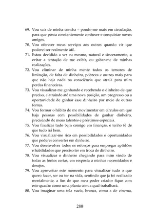 280
69. Vou sair de minha concha – pondo-me mais em circulação,
para que possa constantemente conhecer e conquistar novos
amigos.
70. Vou oferecer meus serviços aos outros quando vir que
poderei ser realmente útil.
71. Estou decidido a ser eu mesmo, natural e sinceramente, a
evitar a tentação de me exibir, ou gabar-me de minhas
realizações.
72. Vou eliminar de minha mente todos os temores de
limitação, de falta de dinheiro, pobreza e outros mais para
que não haja nada na consciência que atraia para mim
perdas financeiras.
73. Vou visualizar-me ganhando e recebendo o dinheiro de que
preciso, e atraindo até uma nova posição, um progresso ou a
oportunidade de ganhar esse dinheiro por meio de outras
fontes.
74. Vou formar o hábito de me movimentar em círculos em que
haja pessoas com possibilidades de ganhar dinheiro,
precisando de meus talentos e préstimos especiais.
75. Vou finalizar tudo bem comigo em finanças, e tenho fé de
que tudo irá bem.
76. Vou visualizar-me rico em possibilidades e oportunidades
que poderei converter em dinheiro.
77. Vou desenvolver todos os esforços para empregar aptidões
e habilidades que preciso ter em troca de dinheiro.
78. Vou visualizar o dinheiro chegando para mim vindo de
todas as fontes certas, em resposta a minhas necessidades e
desejos.
79. Vou aproveitar este momento para visualizar tudo o que
quero fazer, ser ou ter na vida, sentindo que já foi realizado
mentalmente, a fim de que meu poder criador fique com
este quadro como uma planta com a qual trabalhará.
80. Vou imaginar uma tela vazia, branca, como a de cinema,
 
