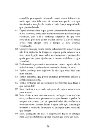 281
estendida pelo quarto escuro de minha mente íntima – ou
sentir que esta tela está aí, como um ponto em que
focalizarei a atenção, de modo a poder lançar o quadro do
que quero sobre ela.
81. Depois de visualizar o que quero, vou tratar da minha tarefa
diária de viver, envidando todos os esforços na direção que
visualizei, com a fé e confiança supremas de que serei
conduzido por meu poder criador interior a dar os passos
certos para chegar, com o tempo, a meu objetivo
visualizado.
82. Compreendo que minha mente subconsciente, uma vez que
não tem limitação de tempo ou espaço, pode adiantar-se e
fazer uma ligação com todos os elementos e pessoas dos
quais preciso, para ajudar-me a tornar realidade o que
visualizei.
83. Tenho confiança em mim mesmo e em minha capacidade de
trabalhar com o poder criador que tenho dentro de mim.
84. Tenho confiança nos objetivos de vida que visualizei para
mim mesmo.
85. Tenho confiança que posso enfrentar problemas difíceis e
achar a solução certa.
86. Tenho confiança em que o futuro me pertence para fazer o
que quiser dele.
87. Vou eliminar a expressão não posso de minha consciência,
para sempre.
88. Vou pintar a mim mesmo sempre no lugar certo, na hora
certa, conhecendo as pessoas certas que tiverem o poder de
me por em contato com as oportunidades, circunstâncias e
recursos certos. Isso me levará a optar pela ação correta que
me trará o resultado financeiro ou qualquer outro resultado
que desejar.
89. Estou carregado de TNT e despenderei todos os esforços
para fazer uso total deste poder criador que tenho em mim.
 