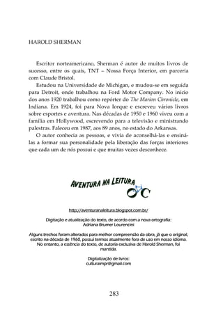 283
HAROLD SHERMAN
Escritor norteamericano, Sherman é autor de muitos livros de
sucesso, entre os quais, TNT – Nossa Força Interior, em parceria
com Claude Bristol.
Estudou na Universidade de Michigan, e mudou-se em seguida
para Detroit, onde trabalhou na Ford Motor Company. No início
dos anos 1920 trabalhou como repórter do The Marion Chronicle, em
Indiana. Em 1924, foi para Nova Iorque e escreveu vários livros
sobre esportes e aventura. Nas décadas de 1950 e 1960 viveu com a
família em Hollywood, escrevendo para a televisão e ministrando
palestras. Faleceu em 1987, aos 89 anos, no estado do Arkansas.
O autor conhecia as pessoas, e vivia de aconselhá-las e ensiná-
las a formar sua personalidade pela liberação das forças interiores
que cada um de nós possui e que muitas vezes desconhece.
http://aventuranaleitura.blogspot.com.br/
Digitação e atualização do texto, de acordo com a nova ortografia:
Adriana Brumer Lourencini
Alguns trechos foram alterados para melhor compreensão da obra, já que o original,
escrito na década de 1960, possui termos atualmente fora de uso em nosso idioma.
No entanto, a essência do texto, de autoria exclusiva de Harold Sherman, foi
mantida.
Digitalização de livros:
culturaimpr@gmail.com
 