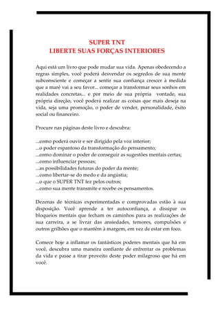284
SUPER TNT
LIBERTE SUAS FORÇAS INTERIORES
Aqui está um livro que pode mudar sua vida. Apenas obedecendo a
regras simples, você poderá desvendar os segredos de sua mente
subconsciente e começar a sentir sua confiança crescer à medida
que a maré vai a seu favor... começar a transformar seus sonhos em
realidades concretas... e por meio de sua própria vontade, sua
própria direção, você poderá realizar as coisas que mais deseja na
vida, seja uma promoção, o poder de vender, personalidade, êxito
social ou financeiro.
Procure nas páginas deste livro e descubra:
...como poderá ouvir e ser dirigido pela voz interior;
...o poder espantoso da transformação do pensamento;
...como dominar o poder de conseguir as sugestões mentais certas;
...como influenciar pessoas;
...as possibilidades futuras do poder da mente;
...como libertar-se do medo e da angústia;
...o que o SUPER TNT fez pelos outros;
...como sua mente transmite e recebe os pensamentos.
Dezenas de técnicas experimentadas e comprovadas estão à sua
disposição. Você aprende a ter autoconfiança, a dissipar os
bloqueios mentais que fecham os caminhos para as realizações de
sua carreira, a se livrar das ansiedades, temores, compulsões e
outros grilhões que o mantêm à margem, em vez de estar em foco.
Comece hoje a inflamar os fantásticos poderes mentais que há em
você, descubra uma maneira confiante de enfrentar os problemas
da vida e passe a tirar proveito deste poder milagroso que há em
você.
 