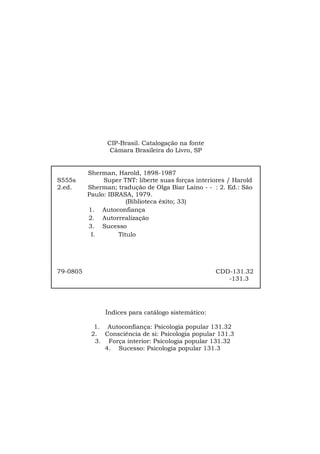 3
CIP-Brasil. Catalogação na fonte
Câmara Brasileira do Livro, SP
Índices para catálogo sistemático:
1. Autoconfiança: Psicologia popular 131.32
2. Consciência de si: Psicologia popular 131.3
3. Força interior: Psicologia popular 131.32
4. Sucesso: Psicologia popular 131.3
Sherman, Harold, 1898-1987
S555s Super TNT: liberte suas forças interiores / Harold
2.ed. Sherman; tradução de Olga Biar Laino - - : 2. Ed.: São
Paulo: IBRASA, 1979.
(Biblioteca êxito; 33)
1. Autoconfiança
2. Autorrealização
3. Sucesso
I. Título
79-0805 CDD-131.32
-131.3
 