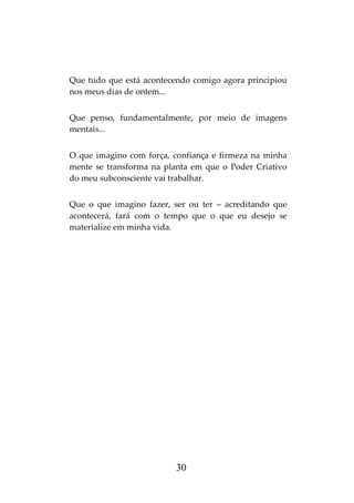 30
Que tudo que está acontecendo comigo agora principiou
nos meus dias de ontem...
Que penso, fundamentalmente, por meio de imagens
mentais...
O que imagino com força, confiança e firmeza na minha
mente se transforma na planta em que o Poder Criativo
do meu subconsciente vai trabalhar.
Que o que imagino fazer, ser ou ter – acreditando que
acontecerá, fará com o tempo que o que eu desejo se
materialize em minha vida.
 