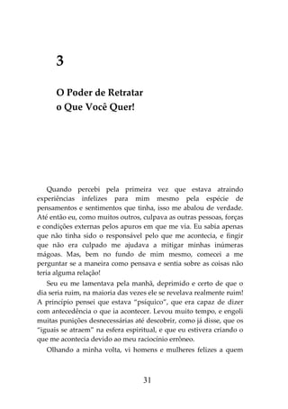 31
3
O Poder de Retratar
o Que Você Quer!
Quando percebi pela primeira vez que estava atraindo
experiências infelizes para mim mesmo pela espécie de
pensamentos e sentimentos que tinha, isso me abalou de verdade.
Até então eu, como muitos outros, culpava as outras pessoas, forças
e condições externas pelos apuros em que me via. Eu sabia apenas
que não tinha sido o responsável pelo que me acontecia, e fingir
que não era culpado me ajudava a mitigar minhas inúmeras
mágoas. Mas, bem no fundo de mim mesmo, comecei a me
perguntar se a maneira como pensava e sentia sobre as coisas não
teria alguma relação!
Seu eu me lamentava pela manhã, deprimido e certo de que o
dia seria ruim, na maioria das vezes ele se revelava realmente ruim!
A princípio pensei que estava “psíquico”, que era capaz de dizer
com antecedência o que ia acontecer. Levou muito tempo, e engoli
muitas punições desnecessárias até descobrir, como já disse, que os
“iguais se atraem” na esfera espiritual, e que eu estivera criando o
que me acontecia devido ao meu raciocínio errôneo.
Olhando a minha volta, vi homens e mulheres felizes a quem
 