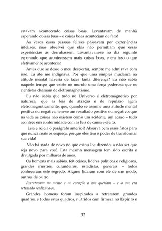 32
estavam acontecendo coisas boas. Levantavam de manhã
esperando coisas boas – e coisas boas aconteciam de fato!
Às vezes essas pessoas felizes passavam por experiências
infelizes, mas observei que elas não permitiam que essas
experiências as derrubassem. Levantavam-se no dia seguinte
esperando que acontecessem mais coisas boas, e era isso o que
efetivamente acontecia!
Antes que se desse o meu despertar, sempre me admirava com
isso. Eu até me indignava. Por que uma simples mudança na
atitude mental haveria de fazer tanta diferença? Eu não sabia
naquele tempo que existe no mundo uma força poderosa que os
cientistas chamam de eletromagnetismo.
Eu não sabia que tudo no Universo é eletromagnético por
natureza, que as leis de atração e de repulsão agem
eletromagneticamente; que, quando se assume uma atitude mental
positiva ou negativa, tem-se um resultado positivo ou negativo; que
na vida as coisas não existem como um acidente, um acaso – tudo
acontece em conformidade com as leis de causa e efeito.
Leia e releia o parágrafo anterior! Absorva bem esses fatos para
que nunca mais os esqueça, porque eles têm o poder de transformar
sua vida!
Não há nada de novo no que estou lhe dizendo, a não ser que
seja novo para você. Esta mesma mensagem tem sido escrita e
divulgada por milhares de anos.
Os homens mais sábios, feiticeiros, líderes políticos e religiosos,
grandes mestres, curandeiros, estadistas, generais – todos
conheceram este segredo. Alguns lidaram com ele de um modo,
outros, de outro.
Retratavam na mente e no coração o que queriam – e o que era
retratado realizava-se.
Grandes homens foram inspirados a retratarem grandes
quadros, e todos estes quadros, nutridos com firmeza no Espírito e
 