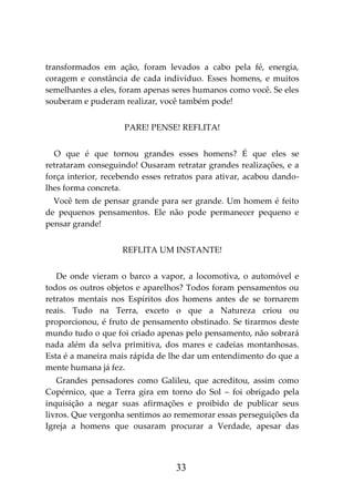 33
transformados em ação, foram levados a cabo pela fé, energia,
coragem e constância de cada indivíduo. Esses homens, e muitos
semelhantes a eles, foram apenas seres humanos como você. Se eles
souberam e puderam realizar, você também pode!
PARE! PENSE! REFLITA!
O que é que tornou grandes esses homens? É que eles se
retrataram conseguindo! Ousaram retratar grandes realizações, e a
força interior, recebendo esses retratos para ativar, acabou dando-
lhes forma concreta.
Você tem de pensar grande para ser grande. Um homem é feito
de pequenos pensamentos. Ele não pode permanecer pequeno e
pensar grande!
REFLITA UM INSTANTE!
De onde vieram o barco a vapor, a locomotiva, o automóvel e
todos os outros objetos e aparelhos? Todos foram pensamentos ou
retratos mentais nos Espíritos dos homens antes de se tornarem
reais. Tudo na Terra, exceto o que a Natureza criou ou
proporcionou, é fruto de pensamento obstinado. Se tirarmos deste
mundo tudo o que foi criado apenas pelo pensamento, não sobrará
nada além da selva primitiva, dos mares e cadeias montanhosas.
Esta é a maneira mais rápida de lhe dar um entendimento do que a
mente humana já fez.
Grandes pensadores como Galileu, que acreditou, assim como
Copérnico, que a Terra gira em torno do Sol – foi obrigado pela
inquisição a negar suas afirmações e proibido de publicar seus
livros. Que vergonha sentimos ao rememorar essas perseguições da
Igreja a homens que ousaram procurar a Verdade, apesar das
 