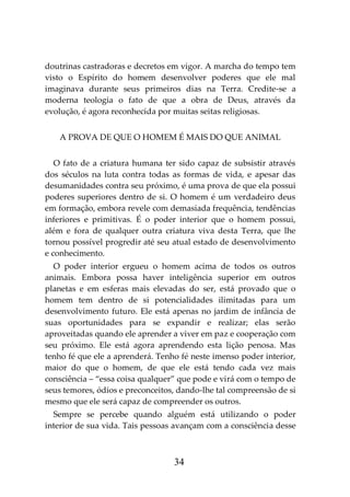34
doutrinas castradoras e decretos em vigor. A marcha do tempo tem
visto o Espírito do homem desenvolver poderes que ele mal
imaginava durante seus primeiros dias na Terra. Credite-se a
moderna teologia o fato de que a obra de Deus, através da
evolução, é agora reconhecida por muitas seitas religiosas.
A PROVA DE QUE O HOMEM É MAIS DO QUE ANIMAL
O fato de a criatura humana ter sido capaz de subsistir através
dos séculos na luta contra todas as formas de vida, e apesar das
desumanidades contra seu próximo, é uma prova de que ela possui
poderes superiores dentro de si. O homem é um verdadeiro deus
em formação, embora revele com demasiada frequência, tendências
inferiores e primitivas. É o poder interior que o homem possui,
além e fora de qualquer outra criatura viva desta Terra, que lhe
tornou possível progredir até seu atual estado de desenvolvimento
e conhecimento.
O poder interior ergueu o homem acima de todos os outros
animais. Embora possa haver inteligência superior em outros
planetas e em esferas mais elevadas do ser, está provado que o
homem tem dentro de si potencialidades ilimitadas para um
desenvolvimento futuro. Ele está apenas no jardim de infância de
suas oportunidades para se expandir e realizar; elas serão
aproveitadas quando ele aprender a viver em paz e cooperação com
seu próximo. Ele está agora aprendendo esta lição penosa. Mas
tenho fé que ele a aprenderá. Tenho fé neste imenso poder interior,
maior do que o homem, de que ele está tendo cada vez mais
consciência – “essa coisa qualquer” que pode e virá com o tempo de
seus temores, ódios e preconceitos, dando-lhe tal compreensão de si
mesmo que ele será capaz de compreender os outros.
Sempre se percebe quando alguém está utilizando o poder
interior de sua vida. Tais pessoas avançam com a consciência desse
 