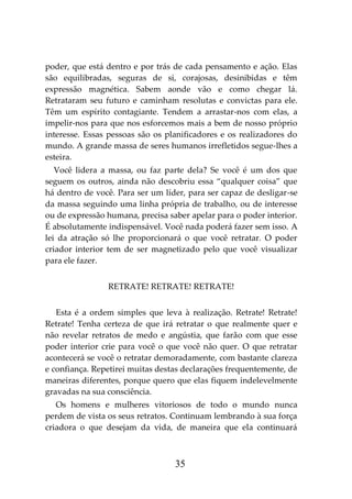 35
poder, que está dentro e por trás de cada pensamento e ação. Elas
são equilibradas, seguras de si, corajosas, desinibidas e têm
expressão magnética. Sabem aonde vão e como chegar lá.
Retrataram seu futuro e caminham resolutas e convictas para ele.
Têm um espírito contagiante. Tendem a arrastar-nos com elas, a
impelir-nos para que nos esforcemos mais a bem de nosso próprio
interesse. Essas pessoas são os planificadores e os realizadores do
mundo. A grande massa de seres humanos irrefletidos segue-lhes a
esteira.
Você lidera a massa, ou faz parte dela? Se você é um dos que
seguem os outros, ainda não descobriu essa “qualquer coisa” que
há dentro de você. Para ser um líder, para ser capaz de desligar-se
da massa seguindo uma linha própria de trabalho, ou de interesse
ou de expressão humana, precisa saber apelar para o poder interior.
É absolutamente indispensável. Você nada poderá fazer sem isso. A
lei da atração só lhe proporcionará o que você retratar. O poder
criador interior tem de ser magnetizado pelo que você visualizar
para ele fazer.
RETRATE! RETRATE! RETRATE!
Esta é a ordem simples que leva à realização. Retrate! Retrate!
Retrate! Tenha certeza de que irá retratar o que realmente quer e
não revelar retratos de medo e angústia, que farão com que esse
poder interior crie para você o que você não quer. O que retratar
acontecerá se você o retratar demoradamente, com bastante clareza
e confiança. Repetirei muitas destas declarações frequentemente, de
maneiras diferentes, porque quero que elas fiquem indelevelmente
gravadas na sua consciência.
Os homens e mulheres vitoriosos de todo o mundo nunca
perdem de vista os seus retratos. Continuam lembrando à sua força
criadora o que desejam da vida, de maneira que ela continuará
 