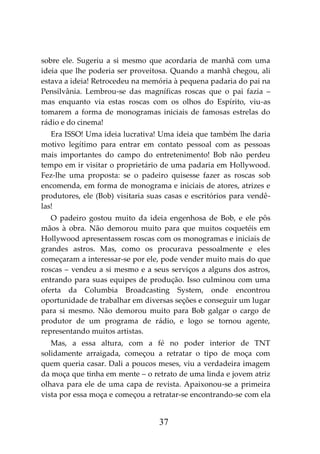 37
sobre ele. Sugeriu a si mesmo que acordaria de manhã com uma
ideia que lhe poderia ser proveitosa. Quando a manhã chegou, ali
estava a ideia! Retrocedeu na memória à pequena padaria do pai na
Pensilvânia. Lembrou-se das magníficas roscas que o pai fazia –
mas enquanto via estas roscas com os olhos do Espírito, viu-as
tomarem a forma de monogramas iniciais de famosas estrelas do
rádio e do cinema!
Era ISSO! Uma ideia lucrativa! Uma ideia que também lhe daria
motivo legítimo para entrar em contato pessoal com as pessoas
mais importantes do campo do entretenimento! Bob não perdeu
tempo em ir visitar o proprietário de uma padaria em Hollywood.
Fez-lhe uma proposta: se o padeiro quisesse fazer as roscas sob
encomenda, em forma de monograma e iniciais de atores, atrizes e
produtores, ele (Bob) visitaria suas casas e escritórios para vendê-
las!
O padeiro gostou muito da ideia engenhosa de Bob, e ele pôs
mãos à obra. Não demorou muito para que muitos coquetéis em
Hollywood apresentassem roscas com os monogramas e iniciais de
grandes astros. Mas, como os procurava pessoalmente e eles
começaram a interessar-se por ele, pode vender muito mais do que
roscas – vendeu a si mesmo e a seus serviços a alguns dos astros,
entrando para suas equipes de produção. Isso culminou com uma
oferta da Columbia Broadcasting System, onde encontrou
oportunidade de trabalhar em diversas seções e conseguir um lugar
para si mesmo. Não demorou muito para Bob galgar o cargo de
produtor de um programa de rádio, e logo se tornou agente,
representando muitos artistas.
Mas, a essa altura, com a fé no poder interior de TNT
solidamente arraigada, começou a retratar o tipo de moça com
quem queria casar. Dali a poucos meses, viu a verdadeira imagem
da moça que tinha em mente – o retrato de uma linda e jovem atriz
olhava para ele de uma capa de revista. Apaixonou-se a primeira
vista por essa moça e começou a retratar-se encontrando-se com ela
 