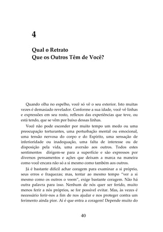 40
4
Qual o Retrato
Que os Outros Têm de Você?
Quando olha no espelho, você só vê o seu exterior. Isto muitas
vezes é demasiado revelador. Conforme a sua idade, você vê linhas
e expressões em seu rosto, reflexos das experiências que teve, ou
está tendo, que se vêm por baixo dessas linhas.
Você não pode esconder por muito tempo um medo ou uma
preocupação torturantes, uma perturbação mental ou emocional,
uma tensão nervosa do corpo e do Espírito, uma sensação de
inferioridade ou inadequação, uma falta de interesse ou de
disposição pela vida, uma aversão aos outros. Todos estes
sentimentos dirigem-se para a superfície e são expressos por
diversos pensamentos e ações que deixam a marca na maneira
como você encara não só a si mesmo como também aos outros.
Já é bastante difícil achar coragem para examinar a si próprio,
seus erros e fraquezas; mas, tentar ao mesmo tempo “ver a si
mesmo como os outros o veem”, exige bastante coragem. Não há
outra palavra para isso. Nenhum de nós quer ser ferido, muito
menos ferir a nós próprios, se for possível evitar. Mas, às vezes é
necessário ferir-nos a fim de nos ajudar e nos proteger contra um
ferimento ainda pior. Aí é que entra a coragem! Depende muito do
 