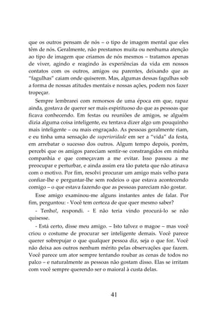 41
que os outros pensam de nós – o tipo de imagem mental que eles
têm de nós. Geralmente, não prestamos muita ou nenhuma atenção
ao tipo de imagem que criamos de nós mesmos – tratamos apenas
de viver, agindo e reagindo às experiências da vida em nossos
contatos com os outros, amigos ou parentes, deixando que as
“fagulhas” caiam onde quiserem. Mas, algumas dessas fagulhas sob
a forma de nossas atitudes mentais e nossas ações, podem nos fazer
tropeçar.
Sempre lembrarei com remorsos de uma época em que, rapaz
ainda, gostava de querer ser mais espirituoso do que as pessoas que
ficava conhecendo. Em festas ou reuniões de amigos, se alguém
dizia alguma coisa inteligente, eu tentava dizer algo um pouquinho
mais inteligente – ou mais engraçado. As pessoas geralmente riam,
e eu tinha uma sensação de superioridade em ser a “vida” da festa,
em arrebatar o sucesso dos outros. Algum tempo depois, porém,
percebi que os amigos pareciam sentir-se constrangidos em minha
companhia e que começavam a me evitar. Isso passou a me
preocupar e perturbar, e ainda assim era tão pateta que não atinava
com o motivo. Por fim, resolvi procurar um amigo mais velho para
confiar-lhe e perguntar-lhe sem rodeios o que estava acontecendo
comigo – o que estava fazendo que as pessoas pareciam não gostar.
Esse amigo examinou-me alguns instantes antes de falar. Por
fim, perguntou: - Você tem certeza de que quer mesmo saber?
- Tenho!, respondi. - E não teria vindo procurá-lo se não
quisesse.
- Está certo, disse meu amigo. – Isto talvez o magoe – mas você
criou o costume de procurar ser inteligente demais. Você parece
querer sobrepujar o que qualquer pessoa diz, seja o que for. Você
não deixa aos outros nenhum mérito pelas observações que fazem.
Você parece um ator sempre tentando roubar as cenas de todos no
palco – e naturalmente as pessoas não gostam disso. Elas se irritam
com você sempre querendo ser o maioral à custa delas.
 