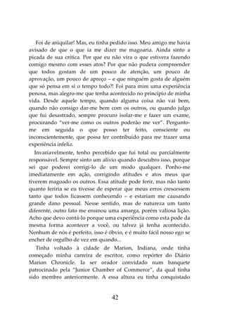 42
Foi de aniquilar! Mas, eu tinha pedido isso. Meu amigo me havia
avisado de que o que ia me dizer me magoaria. Ainda sinto a
picada de sua crítica. Por que eu não vira o que estivera fazendo
comigo mesmo com esses atos? Por que não pudera compreender
que todos gostam de um pouco de atenção, um pouco de
aprovação, um pouco de apreço – e que ninguém gosta de alguém
que só pensa em si o tempo todo?! Foi para mim uma experiência
penosa, mas alegro-me que tenha acontecido no princípio de minha
vida. Desde aquele tempo, quando alguma coisa não vai bem,
quando não consigo dar-me bem com os outros, ou quando julgo
que fui desastrado, sempre procuro isolar-me e fazer um exame,
procurando “ver-me como os outros poderão me ver”. Pergunto-
me em seguida o que posso ter feito, consciente ou
inconscientemente, que possa ter contribuído para me trazer uma
experiência infeliz.
Invariavelmente, tenho percebido que fui total ou parcialmente
responsável. Sempre sinto um alívio quando descubro isso, porque
sei que poderei corrigi-lo de um modo qualquer. Ponho-me
imediatamente em ação, corrigindo atitudes e atos meus que
tiverem magoado os outros. Essa atitude pode ferir, mas não tanto
quanto feriria se eu tivesse de esperar que meus erros crescessem
tanto que todos ficassem conhecendo – e estariam me causando
grande dano pessoal. Nesse sentido, mas de natureza um tanto
diferente, outro fato me ensinou uma amarga, porém valiosa lição.
Acho que devo contá-lo porque uma experiência como esta pode da
mesma forma acontecer a você, ou talvez já tenha acontecido.
Nenhum de nós é perfeito, isso é óbvio, e é muito fácil nosso ego se
encher de orgulho de vez em quando...
Tinha voltado à cidade de Marion, Indiana, onde tinha
começado minha carreira de escritor, como repórter do Diário
Marion Chronicle. Ia ser orador convidado num banquete
patrocinado pela “Junior Chamber of Commerce”, da qual tinha
sido membro anteriormente. A essa altura eu tinha conquistado
 