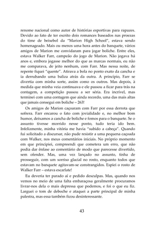 43
renome nacional como autor de histórias esportivas para rapazes.
Devido ao fato de ter escrito dois romances baseados nas proezas
do time de beisebol da “Marion High School”, estava sendo
homenageado. Mais ou menos uma hora antes do banquete, vários
amigos de Marion me convidaram para jogar boliche. Entre eles,
estava Walker Farr, campeão do jogo de Marion. Não jogava há
anos e, embora jogasse melhor do que as marcas normais, eu não
me comparava, de jeito nenhum, com Farr. Mas nessa noite, de
repente fiquei “quente”. Atirava a bola no ponto exato da cancha e
ia derrubando uma baliza atrás da outra. A princípio, Farr se
divertia com minha sorte, assim como os outros. Mas depois, à
medida que minha veia continuava e ele passou a ficar para trás na
contagem, a competição passou a ser séria. Era incrível, mas
terminei com uma contagem que ainda recordo, uma das mais altas
que jamais consegui em boliche – 263!
Os amigos de Marion caçoaram com Farr por essa derrota que
sofrera. Farr encarou o fato com jovialidade e, no melhor bom
humor, deixamos a cancha de boliche e fomos para o banquete. Se o
assunto tivesse morrido nesse ponto, tudo teria ido bem.
Infelizmente, minha vitória me havia “subido a cabeça”. Quando
fui solicitado a discursar, não pude resistir a uma pequena caçoada
com Walker, nos meus comentários iniciais. No próprio momento
em que principiei, compreendi que cometera um erro, que não
podia dar ênfase ao comentário de modo que parecesse divertido,
sem ofender. Mas, uma vez lançado no assunto, tinha de
prosseguir, com um sorriso glacial no rosto, enquanto todos que
estavam no banquete agitavam-se constrangidos. Espiei o rosto de
Walker Farr – estava escarlate!
Eu deveria ter parado aí e pedido desculpas. Mas, quando nos
vemos no meio de uma falta embaraçosa geralmente procuramos
livrar-nos dela o mais depressa que podemos, e foi o que eu fiz.
Larguei o tom de deboche e ataquei a parte principal de minha
palestra, mas essa também ficou desinteressante.
 