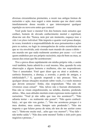 45
diversas circunstâncias prementes, a recair nas antigas formas de
raciocínio e ação, mas sugeri a mim mesmo que me darei conta
imediatamente dessa recaída e que interromperei qualquer
repetição ou novo erro antes que comece!
Você pode fazer o mesmo! Um dos homens mais sensatos que
conheci, homem de elevado conhecimento mental e espiritual,
disse-me um dia: ‘Nunca, nem por um momento, esqueça isso: a
vida é um plano individual. Não importa o quanto você possa desejar,
às vezes, transferir a responsabilidade de seus pensamentos e ações
para os outros, ou fugir às consequências de certas ocorrências em
que se viu envolvido, está vivendo num mundo de causa e efeito –
um mundo em que nada realmente acontece por acaso – e é você
quem estabelece por seu próprio raciocínio, seja ele bom ou mau, as
causas das coisas que lhe aconteceram.’
Tive a prova disso rapidamente em minha própria vida, e assim
você também, basta admiti-lo a você mesmo. Mas, quando fiz esta
observação a alguns homens e mulheres, eles me responderam:
“Isso é assustador. Você quer dizer que eu atraí o acidente, a
carência financeira, a doença, a aversão, a perda de amigos, a
infelicidade?!...” E, quando respondi a tais pessoas: ‘Sim, se
qualquer dessas situações recaíram sobre vocês, é a vocês mesmos
que devem censurar.’ Então, elas respondiam: “Mas nós não
retratamos essas coisas!” Não, talvez não o fizeram diretamente.
Elas não se viram empobrecendo, na solidão, doentes, perdendo
afetos... Mas, suas atitudes mentais eram expressas nesta espécie de
raciocínio: “Você já não sabia que isso iria acontecer?”; “Não
adianta tentar – eu realmente não posso!”; “Não quero conhecê-
lo(a)... sei que não vou gostar...”; “Isto me aconteceu porque é o
meu destino, meu carma. Sempre saio perdendo.”; “Não me
importa o que fulano pensa de mim; ele tem de me aceitar como
sou.”; “Sinto-me muito mal... acho que vou morrer!”; “Vou falir –
não tenho saída.”; “Não dou sorte mesmo! Tenho o dedo podre para
negócios e pessoas...”
 